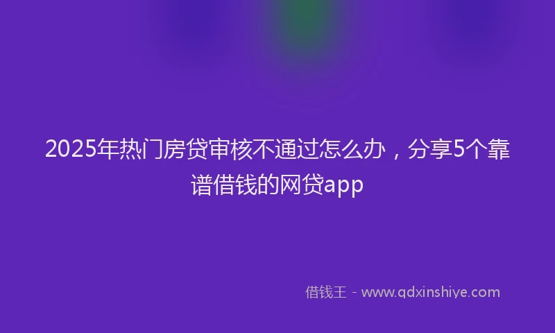 2025年热门房贷审核不通过怎么办，分享5个靠谱借钱的网贷app