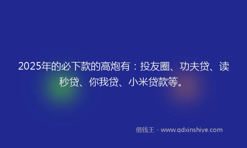 2025年的必下款的高炮有：投友圈、功夫贷、读秒贷、你我贷、小米贷款等。