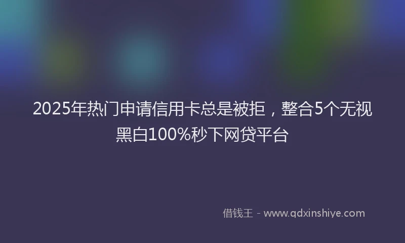 2025年热门申请信用卡总是被拒，整合5个无视黑白100%秒下网贷平台