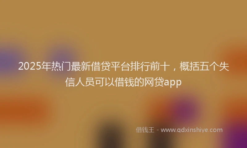 2025年热门最新借贷平台排行前十，概括五个失信人员可以借钱的网贷app
