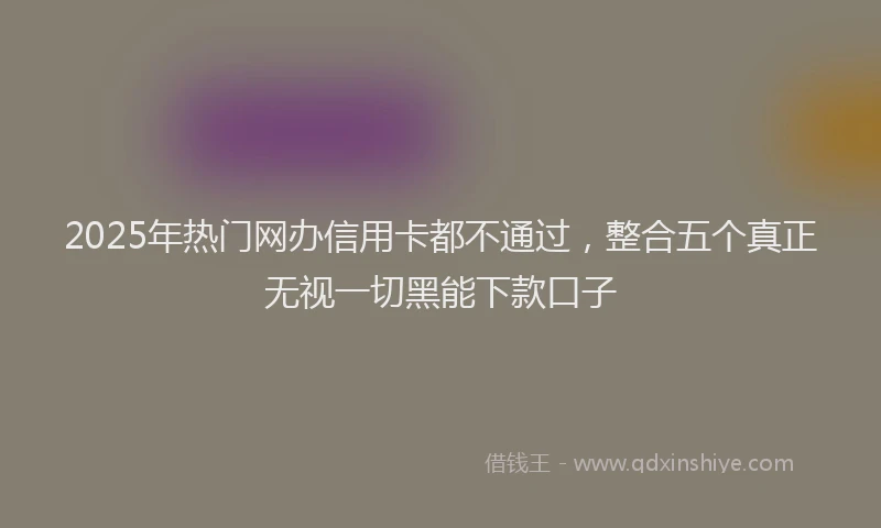 2025年热门网办信用卡都不通过，整合五个真正无视一切黑能下款口子