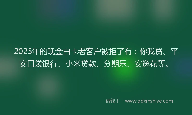2025年的现金白卡老客户被拒了有：你我贷、平安口袋银行、小米贷款、分期乐、安逸花等。