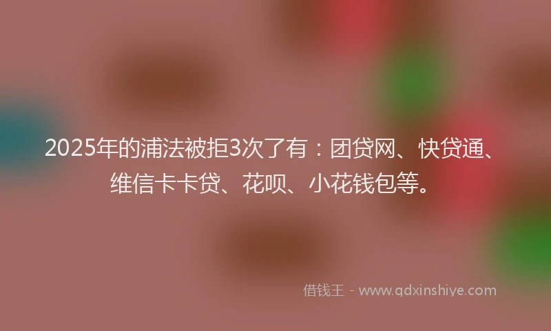 2025年的浦法被拒3次了有：团贷网、快贷通、维信卡卡贷、花呗、小花钱包等。