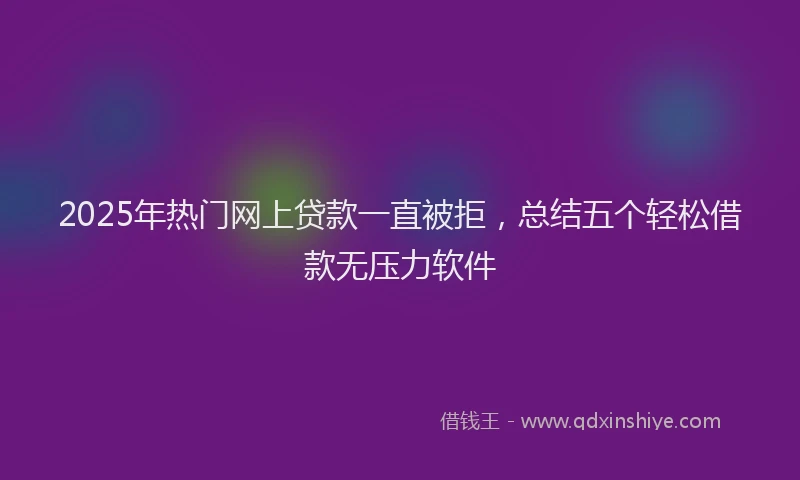 2025年热门网上贷款一直被拒，总结五个轻松借款无压力软件