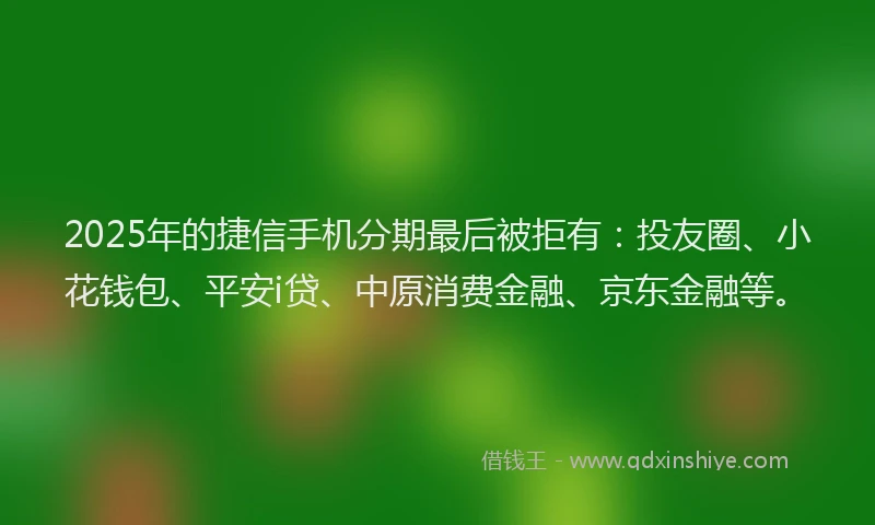 2025年的捷信手机分期最后被拒有：投友圈、小花钱包、平安i贷、中原消费金融、京东金融等。