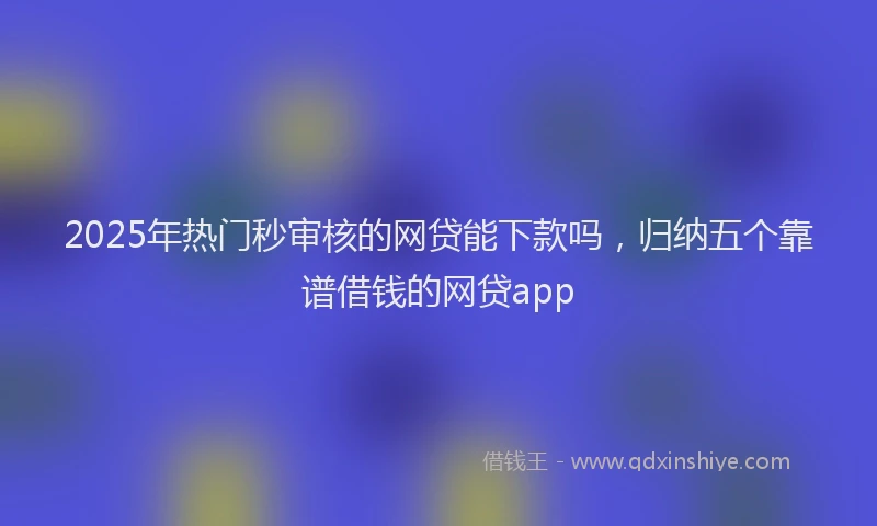 2025年热门秒审核的网贷能下款吗，归纳五个靠谱借钱的网贷app