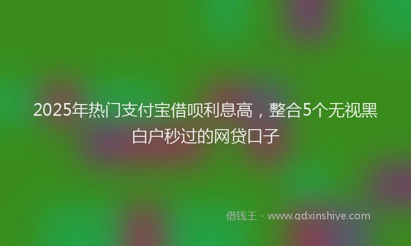 2025年热门支付宝借呗利息高，整合5个无视黑白户秒过的网贷口子