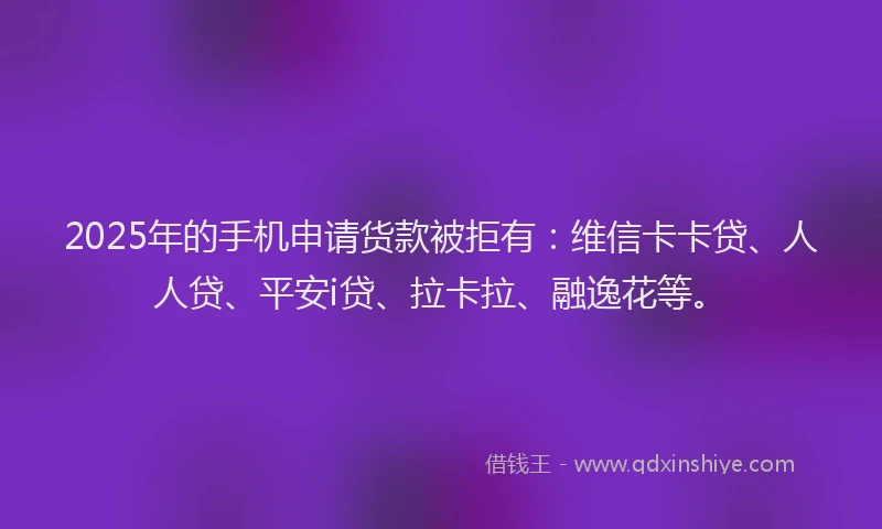 2025年的手机申请货款被拒有：维信卡卡贷、人人贷、平安i贷、拉卡拉、融逸花等。