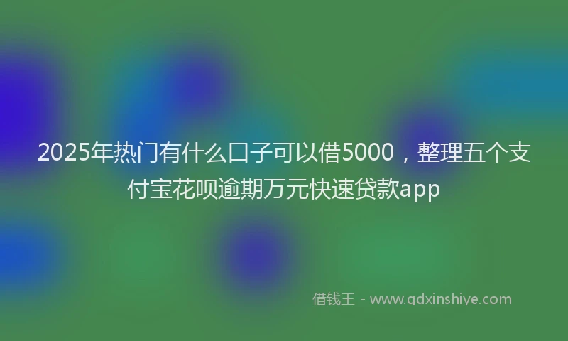 2025年热门有什么口子可以借5000，整理五个支付宝花呗逾期万元快速贷款app