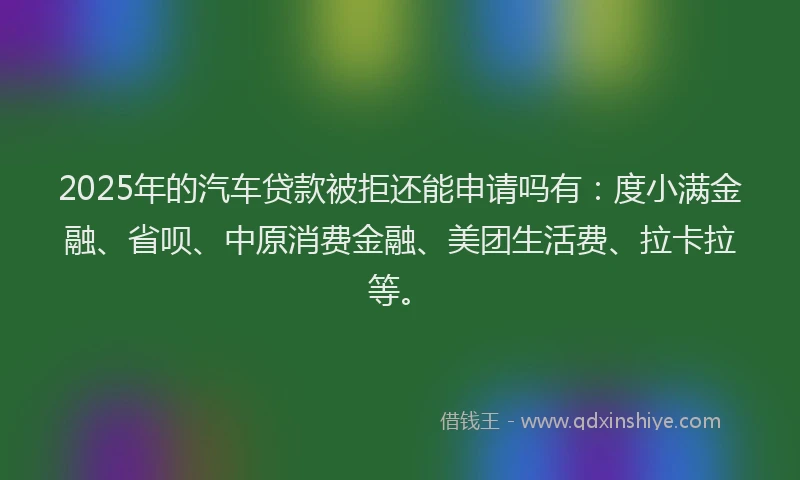 2025年的汽车贷款被拒还能申请吗有：度小满金融、省呗、中原消费金融、美团生活费、拉卡拉等。