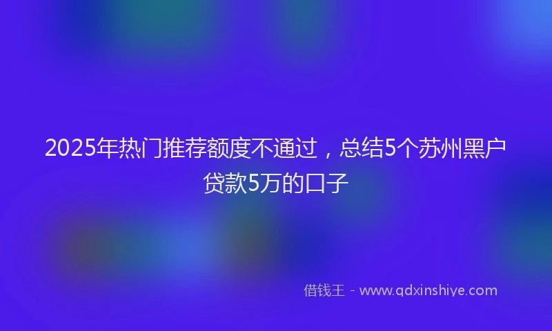 2025年热门推荐额度不通过，总结5个苏州黑户贷款5万的口子
