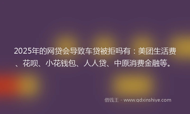 2025年的网贷会导致车贷被拒吗有：美团生活费、花呗、小花钱包、人人贷、中原消费金融等。