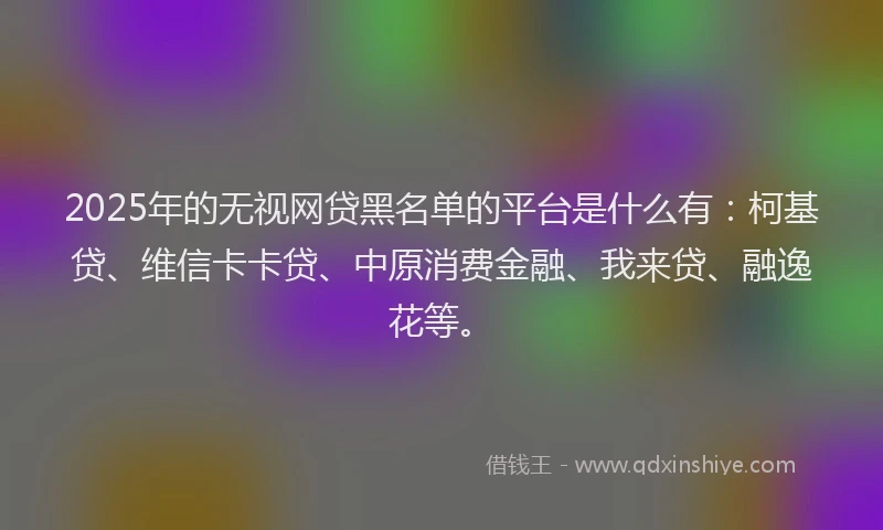 2025年的无视网贷黑名单的平台是什么有：柯基贷、维信卡卡贷、中原消费金融、我来贷、融逸花等。