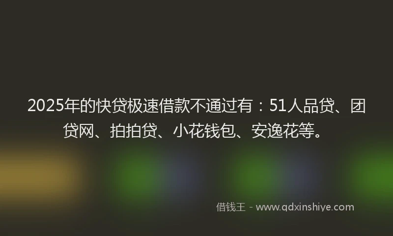 2025年的快贷极速借款不通过有：51人品贷、团贷网、拍拍贷、小花钱包、安逸花等。