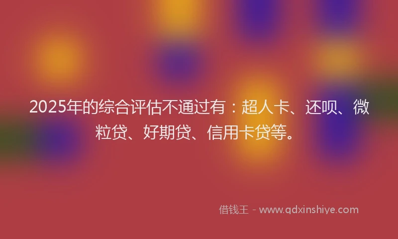 2025年的综合评估不通过有：超人卡、还呗、微粒贷、好期贷、信用卡贷等。