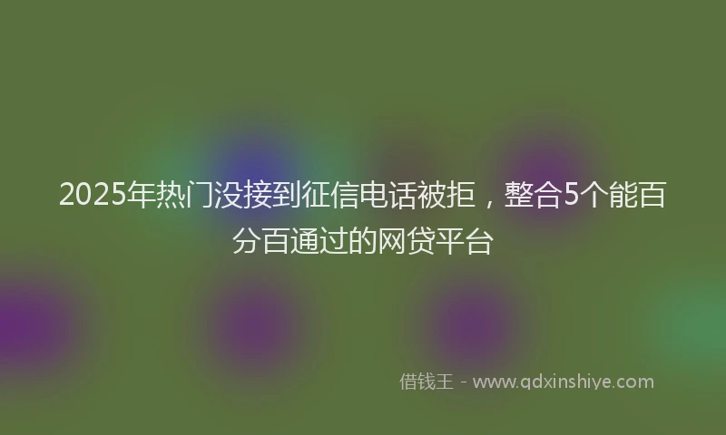 2025年热门没接到征信电话被拒，整合5个能百分百通过的网贷平台
