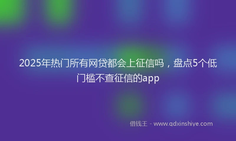 2025年热门所有网贷都会上征信吗，盘点5个低门槛不查征信的app