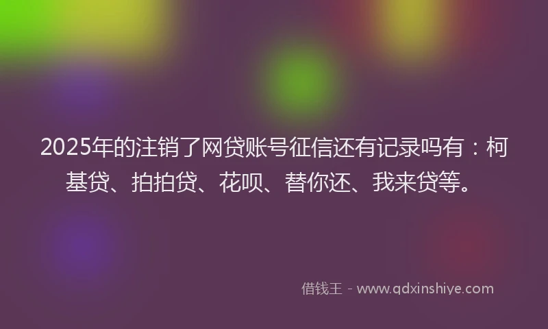 2025年的注销了网贷账号征信还有记录吗有：柯基贷、拍拍贷、花呗、替你还、我来贷等。