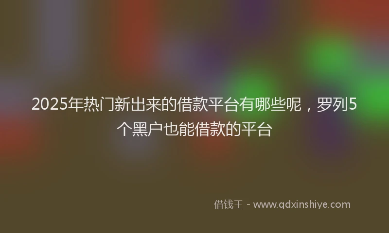 2025年热门新出来的借款平台有哪些呢，罗列5个黑户也能借款的平台