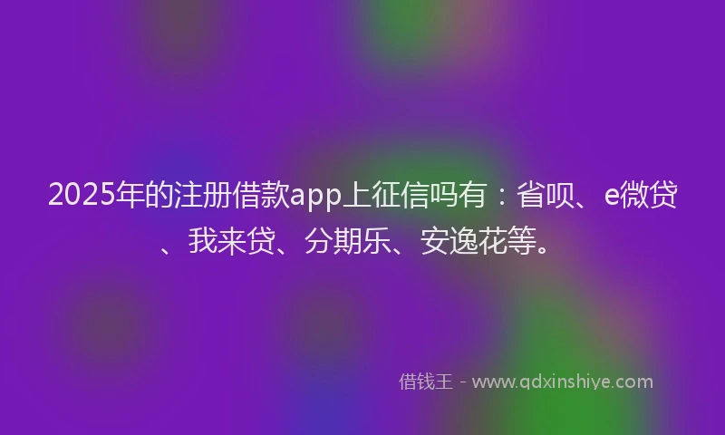 2025年的注册借款app上征信吗有：省呗、e微贷、我来贷、分期乐、安逸花等。