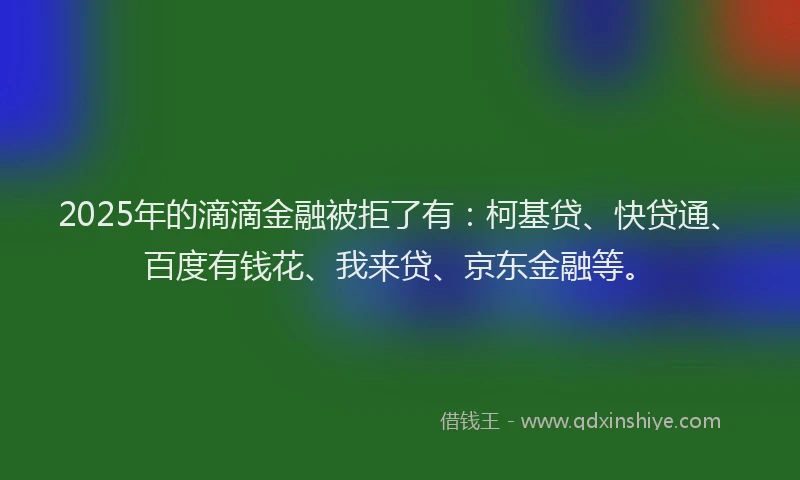 2025年的滴滴金融被拒了有：柯基贷、快贷通、百度有钱花、我来贷、京东金融等。