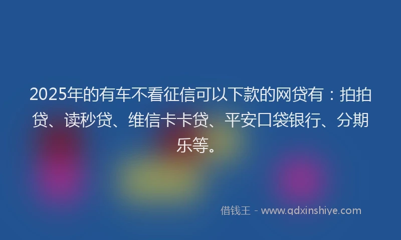 2025年的有车不看征信可以下款的网贷有：拍拍贷、读秒贷、维信卡卡贷、平安口袋银行、分期乐等。