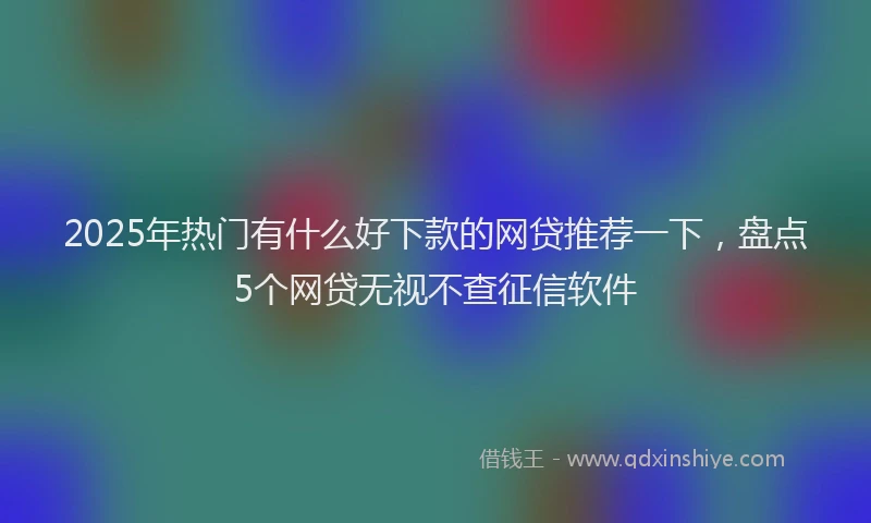 2025年热门有什么好下款的网贷推荐一下，盘点5个网贷无视不查征信软件