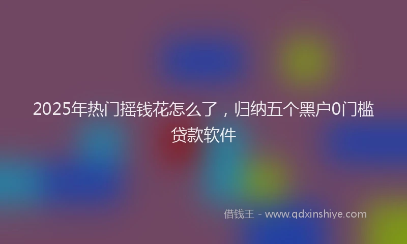 2025年热门摇钱花怎么了，归纳五个黑户0门槛贷款软件