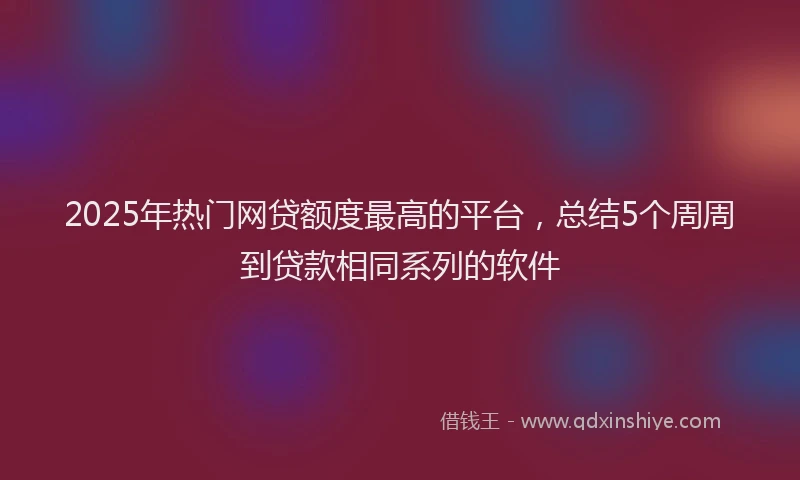 2025年热门网贷额度最高的平台，总结5个周周到贷款相同系列的软件