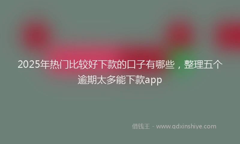 2025年热门比较好下款的口子有哪些，整理五个逾期太多能下款app