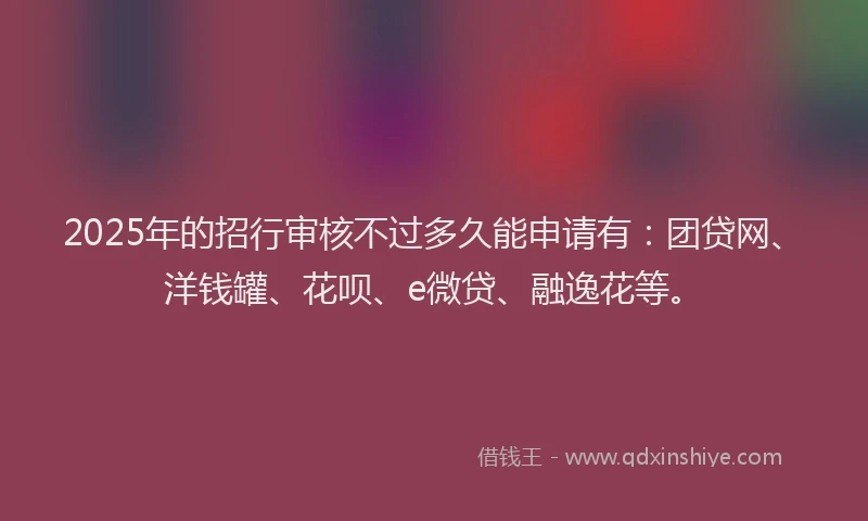 2025年的招行审核不过多久能申请有：团贷网、洋钱罐、花呗、e微贷、融逸花等。