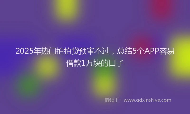 2025年热门拍拍贷预审不过，总结5个APP容易借款1万块的口子