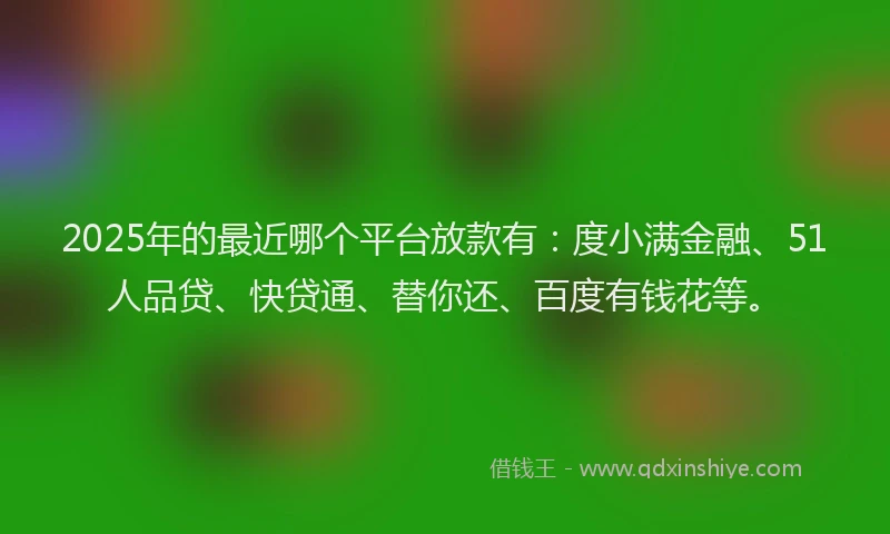 2025年的最近哪个平台放款有：度小满金融、51人品贷、快贷通、替你还、百度有钱花等。