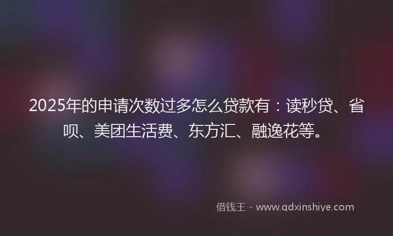 2025年的申请次数过多怎么贷款有：读秒贷、省呗、美团生活费、东方汇、融逸花等。