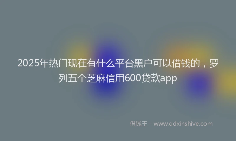 2025年热门现在有什么平台黑户可以借钱的，罗列五个芝麻信用600贷款app