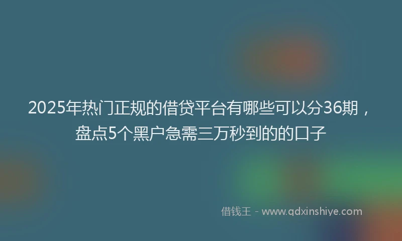 2025年热门正规的借贷平台有哪些可以分36期，盘点5个黑户急需三万秒到的的口子