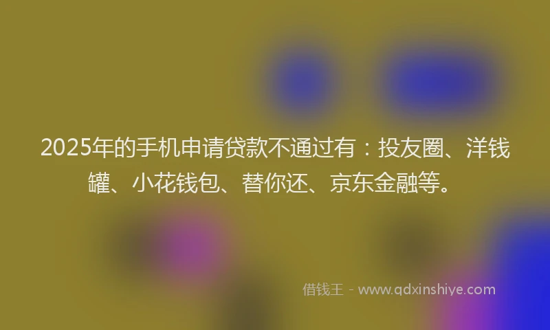 2025年的手机申请贷款不通过有：投友圈、洋钱罐、小花钱包、替你还、京东金融等。