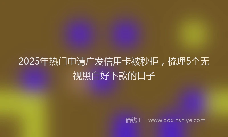 2025年热门申请广发信用卡被秒拒，梳理5个无视黑白好下款的口子