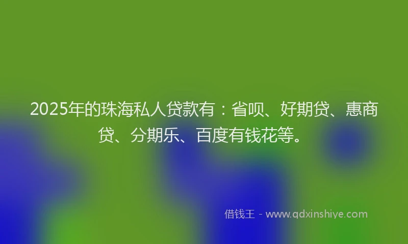 2025年的珠海私人贷款有：省呗、好期贷、惠商贷、分期乐、百度有钱花等。