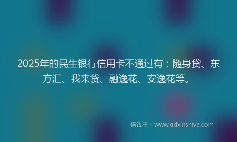 2025年的民生银行信用卡不通过有：随身贷、东方汇、我来贷、融逸花、安逸花等。