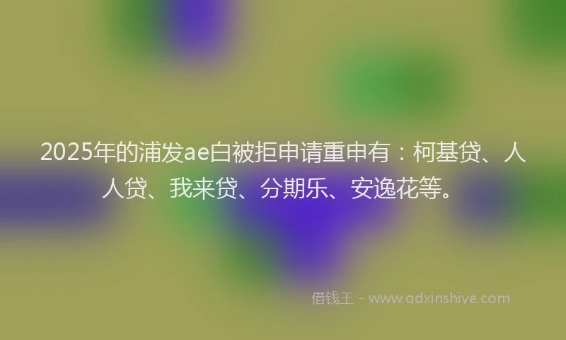 2025年的浦发ae白被拒申请重申有：柯基贷、人人贷、我来贷、分期乐、安逸花等。