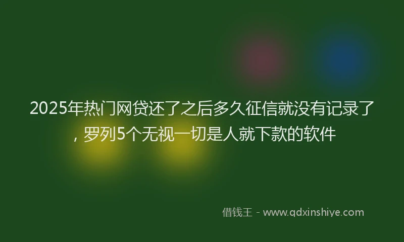 2025年热门网贷还了之后多久征信就没有记录了，罗列5个无视一切是人就下款的软件