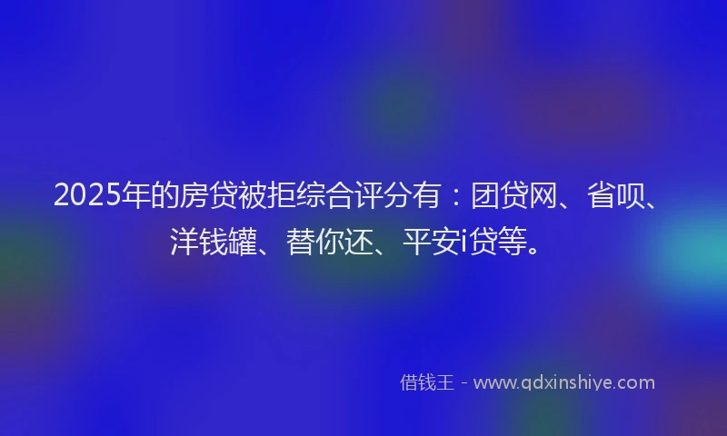 2025年的房贷被拒综合评分有：团贷网、省呗、洋钱罐、替你还、平安i贷等。