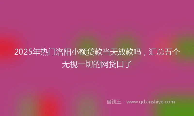 2025年热门洛阳小额贷款当天放款吗，汇总五个无视一切的网贷口子