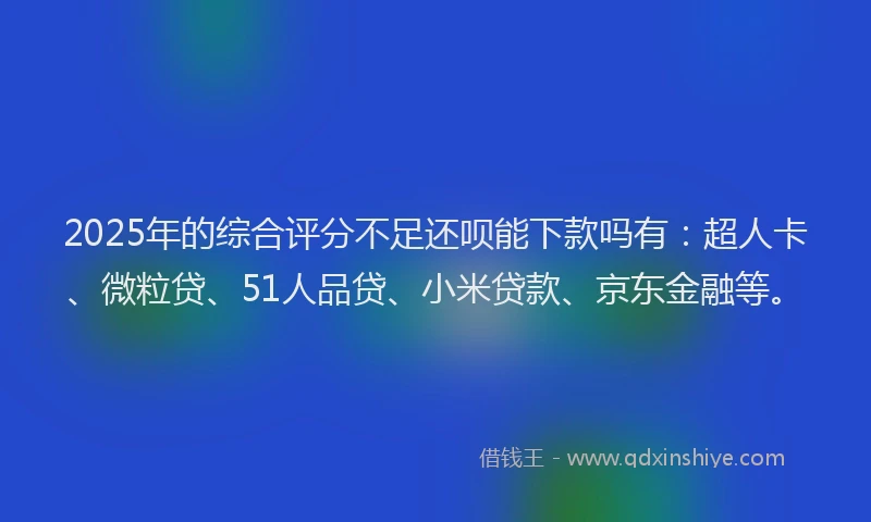 2025年的综合评分不足还呗能下款吗有：超人卡、微粒贷、51人品贷、小米贷款、京东金融等。