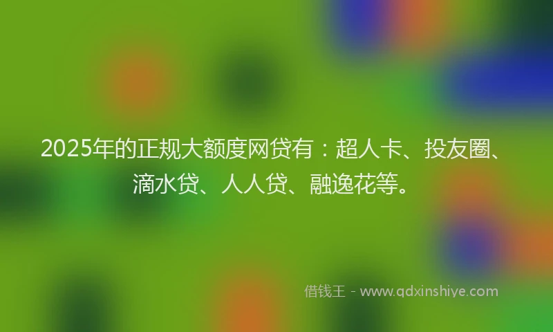 2025年的正规大额度网贷有：超人卡、投友圈、滴水贷、人人贷、融逸花等。