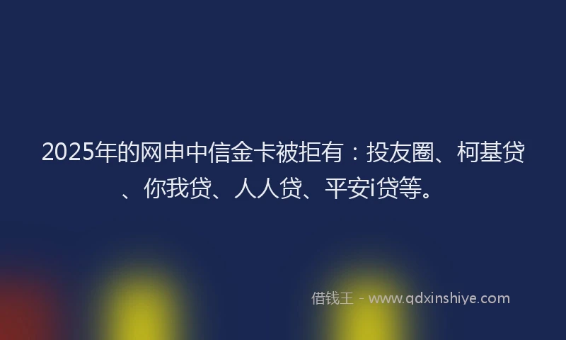 2025年的网申中信金卡被拒有：投友圈、柯基贷、你我贷、人人贷、平安i贷等。