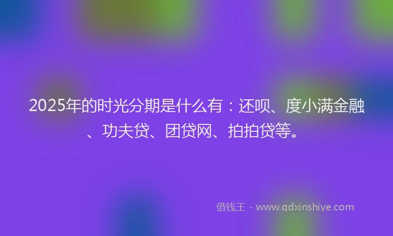 2025年的时光分期是什么有：还呗、度小满金融、功夫贷、团贷网、拍拍贷等。