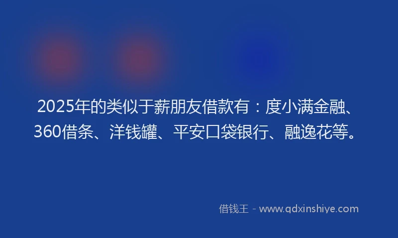 2025年的类似于薪朋友借款有：度小满金融、360借条、洋钱罐、平安口袋银行、融逸花等。