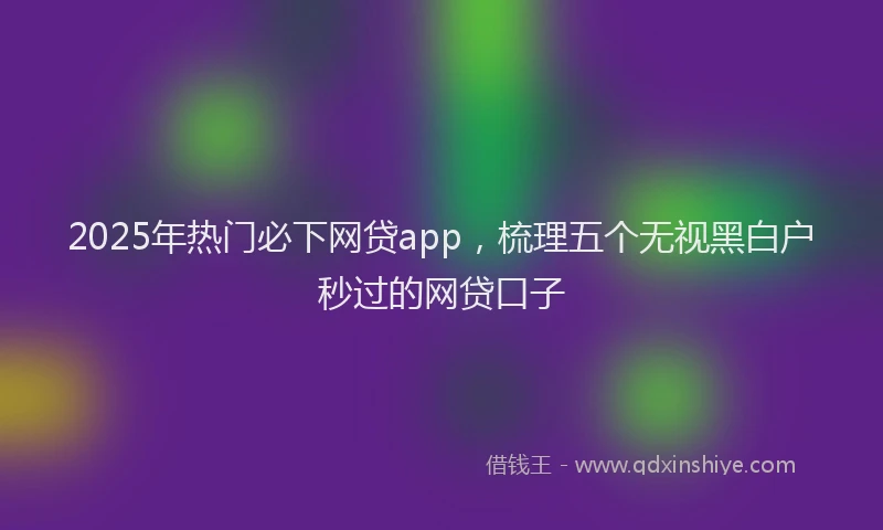 2025年热门必下网贷app，梳理五个无视黑白户秒过的网贷口子
